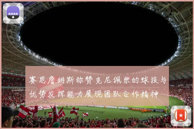 赛恩詹姆斯称赞克尼佩尔的球技与优势发挥能力展现团队合作精神