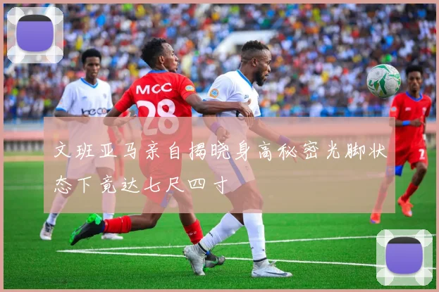 文班亚马亲自揭晓身高秘密光脚状态下竟达七尺四寸