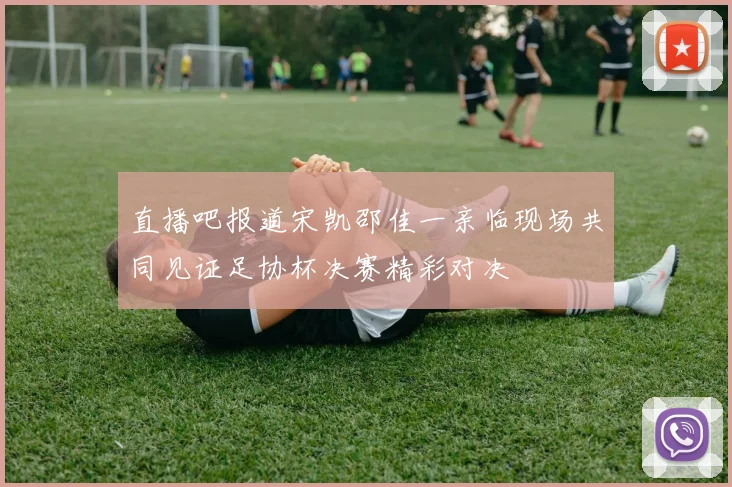 直播吧报道宋凯邵佳一亲临现场共同见证足协杯决赛精彩对决