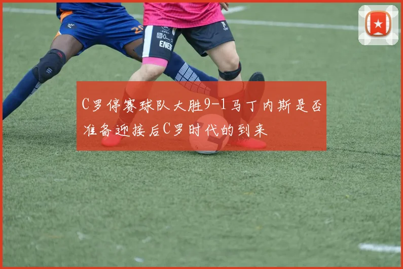 C罗停赛球队大胜9-1马丁内斯是否准备迎接后C罗时代的到来
