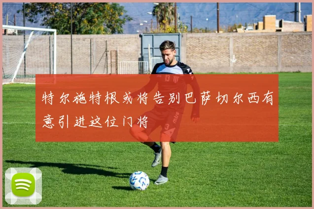 特尔施特根或将告别巴萨切尔西有意引进这位门将