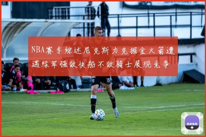 NBA赛季综述尼克斯力克掘金火箭遭遇绿军强敌快船不敌骑士展现竞争激烈