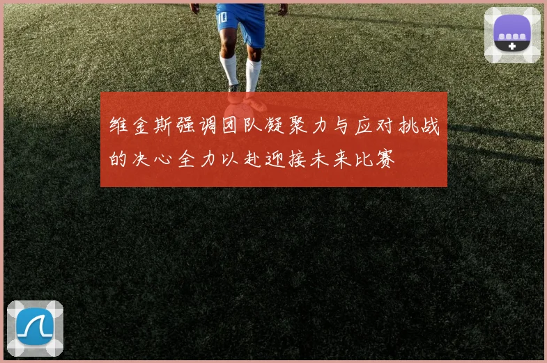 维金斯强调团队凝聚力与应对挑战的决心全力以赴迎接未来比赛