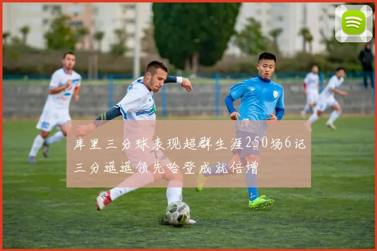 库里三分球表现超群生涯250场6记三分遥遥领先哈登成就倍增