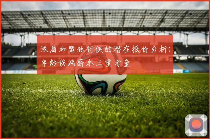 浓眉加盟独行侠的潜在报价分析：年龄伤病薪水三重考量