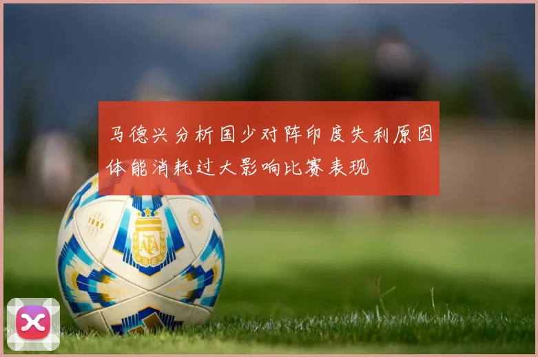 马德兴分析国少对阵印度失利原因体能消耗过大影响比赛表现