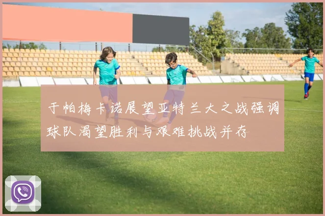 于帕梅卡诺展望亚特兰大之战强调球队渴望胜利与艰难挑战并存