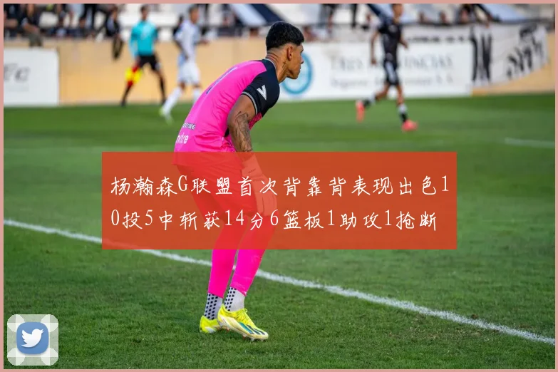杨瀚森G联盟首次背靠背表现出色10投5中斩获14分6篮板1助攻1抢断