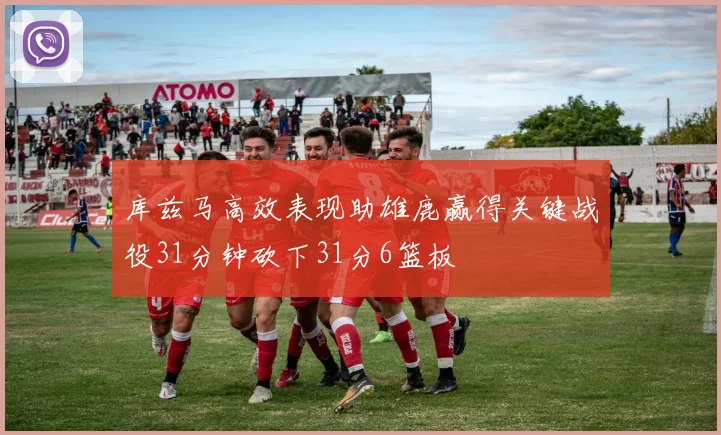 库兹马高效表现助雄鹿赢得关键战役31分钟砍下31分6篮板