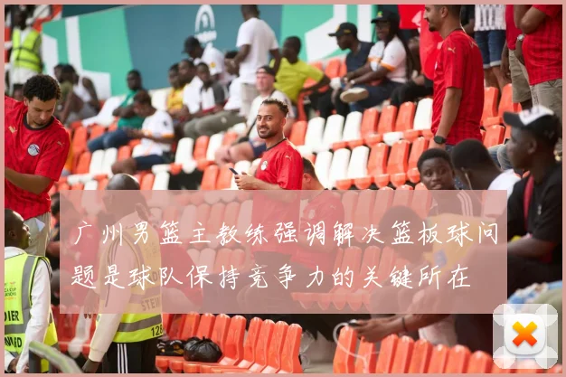 广州男篮主教练强调解决篮板球问题是球队保持竞争力的关键所在
