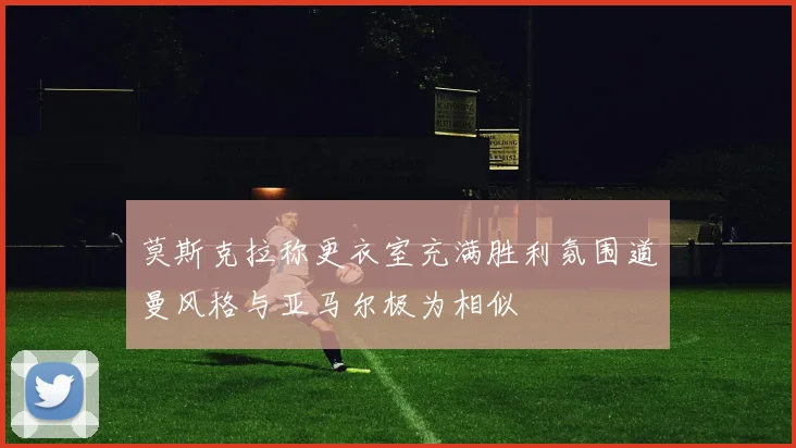 莫斯克拉称更衣室充满胜利氛围道曼风格与亚马尔极为相似