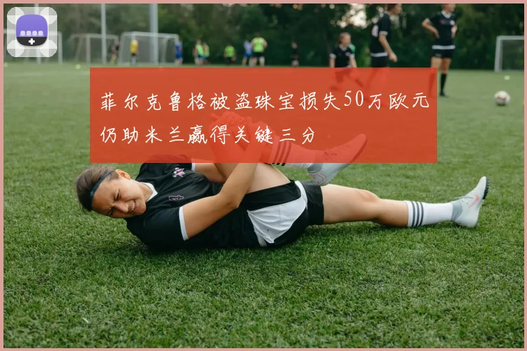 菲尔克鲁格被盗珠宝损失50万欧元仍助米兰赢得关键三分
