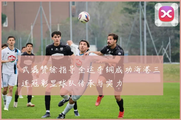 武磊赞徐指导全运夺铜成功海港三连冠彰显球队传承与实力
