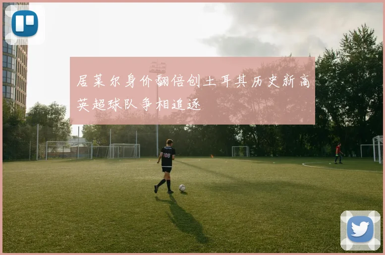 居莱尔身价翻倍创土耳其历史新高英超球队争相追逐