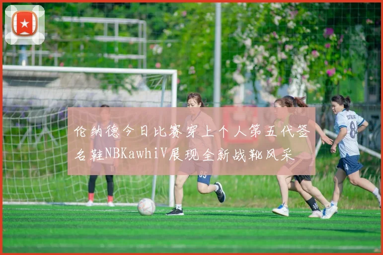 伦纳德今日比赛穿上个人第五代签名鞋NBKawhiV展现全新战靴风采