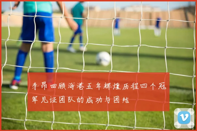 李昂回顾海港五年辉煌历程四个冠军见证团队的成功与团结