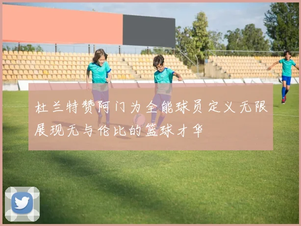杜兰特赞阿门为全能球员定义无限展现无与伦比的篮球才华
