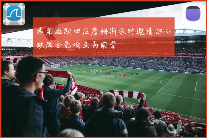 弗莱幽默回应詹姆斯派对邀请担心缺席会影响交易前景
