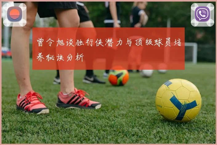 曾令旭谈独行侠潜力与顶级球员培养秘诀分析