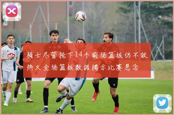 骑士尽管抢下14个前场篮板仍不敌热火全场篮板数据揭示比赛悬念
