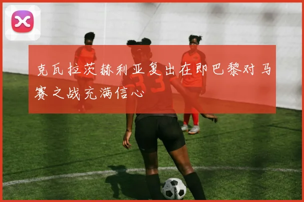 克瓦拉茨赫利亚复出在即巴黎对马赛之战充满信心