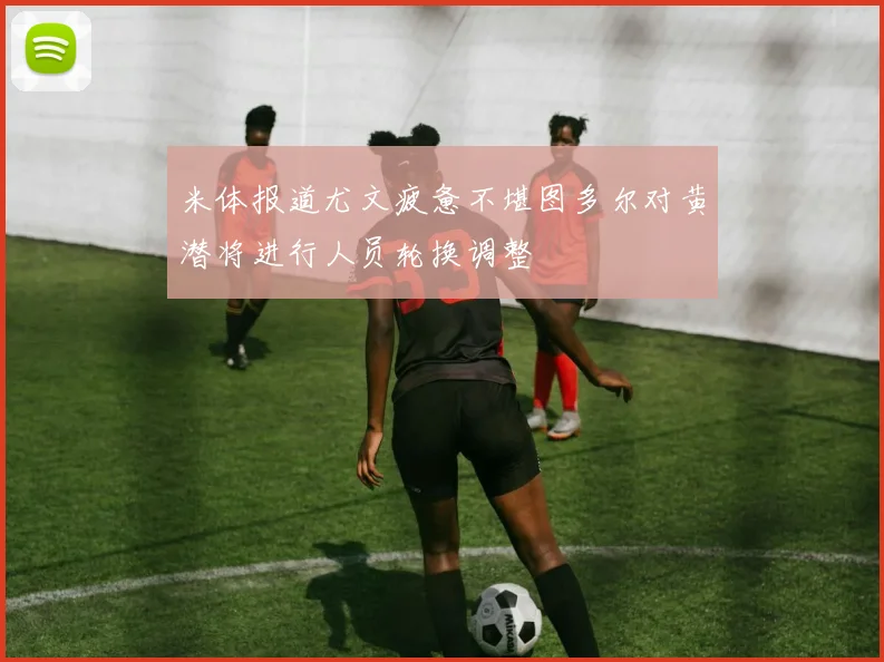 米体报道尤文疲惫不堪图多尔对黄潜将进行人员轮换调整