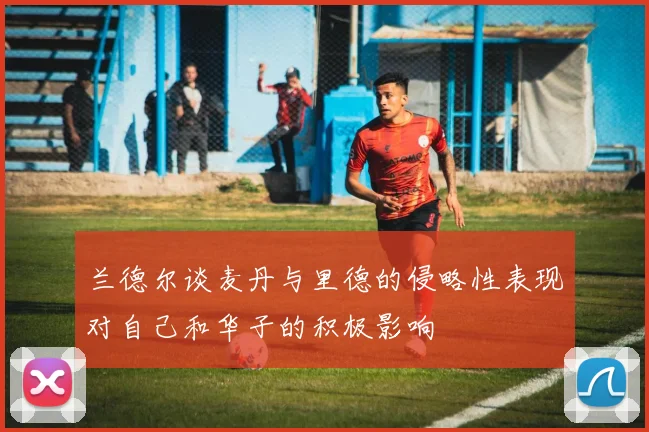 兰德尔谈麦丹与里德的侵略性表现对自己和华子的积极影响