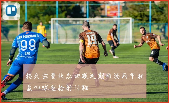 格列兹曼状态回暖近期两场西甲狂轰四球重拾射门靴