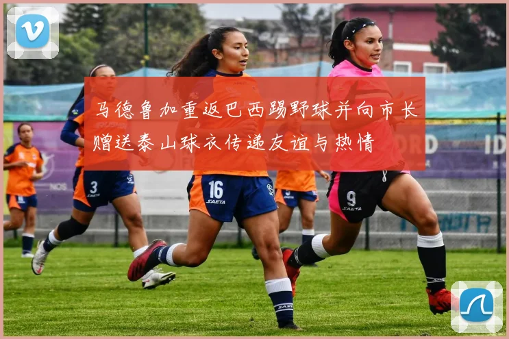 马德鲁加重返巴西踢野球并向市长赠送泰山球衣传递友谊与热情