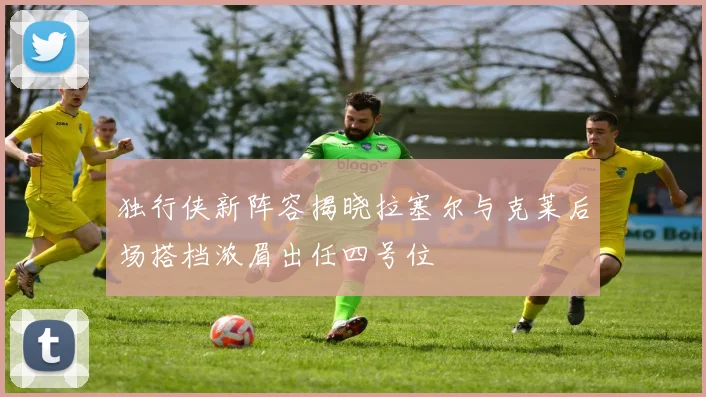 独行侠新阵容揭晓拉塞尔与克莱后场搭档浓眉出任四号位