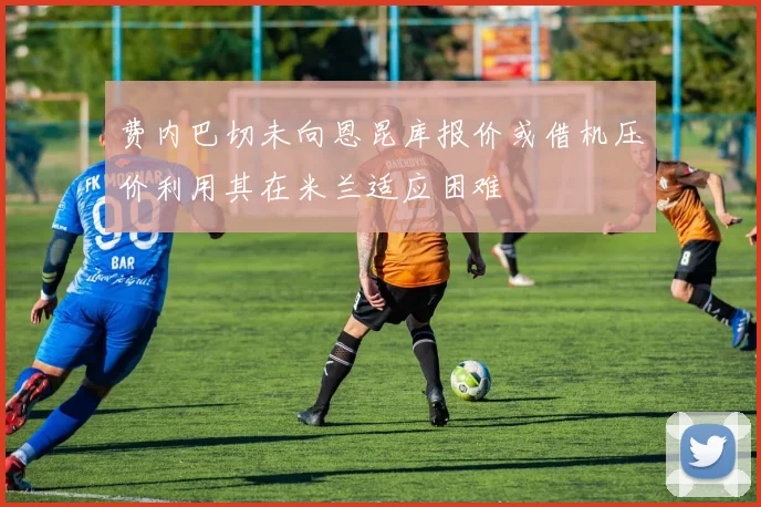 费内巴切未向恩昆库报价或借机压价利用其在米兰适应困难