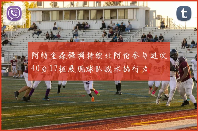 阿特金森强调持续让阿伦参与进攻40分17板展现球队战术执行力