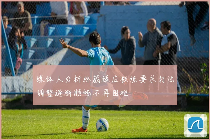 媒体人分析林葳适应教练要求打法调整逐渐顺畅不再困难