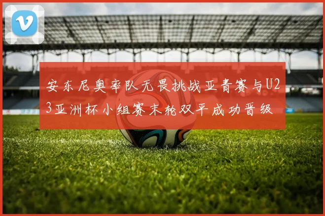 安东尼奥率队无畏挑战亚青赛与U23亚洲杯小组赛末轮双平成功晋级
