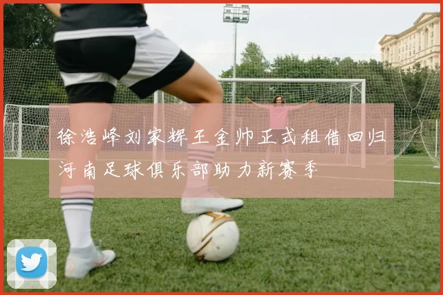 徐浩峰刘家辉王金帅正式租借回归河南足球俱乐部助力新赛季